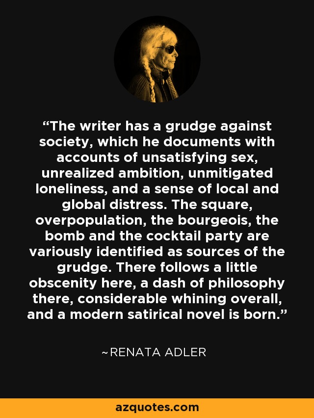 The writer has a grudge against society, which he documents with accounts of unsatisfying sex, unrealized ambition, unmitigated loneliness, and a sense of local and global distress. The square, overpopulation, the bourgeois, the bomb and the cocktail party are variously identified as sources of the grudge. There follows a little obscenity here, a dash of philosophy there, considerable whining overall, and a modern satirical novel is born. - Renata Adler
