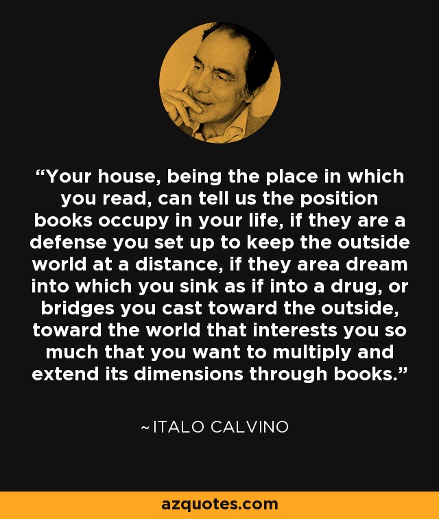 Your house, being the place in which you read, can tell us the position books occupy in your life, if they are a defense you set up to keep the outside world at a distance, if they area dream into which you sink as if into a drug, or bridges you cast toward the outside, toward the world that interests you so much that you want to multiply and extend its dimensions through books. - Italo Calvino