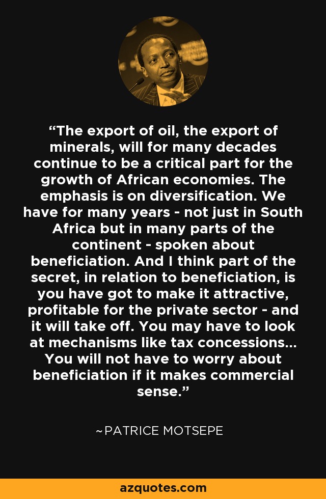 The export of oil, the export of minerals, will for many decades continue to be a critical part for the growth of African economies. The emphasis is on diversification. We have for many years - not just in South Africa but in many parts of the continent - spoken about beneficiation. And I think part of the secret, in relation to beneficiation, is you have got to make it attractive, profitable for the private sector - and it will take off. You may have to look at mechanisms like tax concessions... You will not have to worry about beneficiation if it makes commercial sense. - Patrice Motsepe
