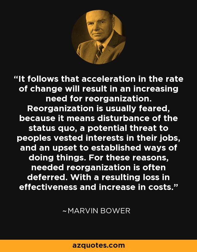 It follows that acceleration in the rate of change will result in an increasing need for reorganization. Reorganization is usually feared, because it means disturbance of the status quo, a potential threat to peoples vested interests in their jobs, and an upset to established ways of doing things. For these reasons, needed reorganization is often deferred. With a resulting loss in effectiveness and increase in costs. - Marvin Bower