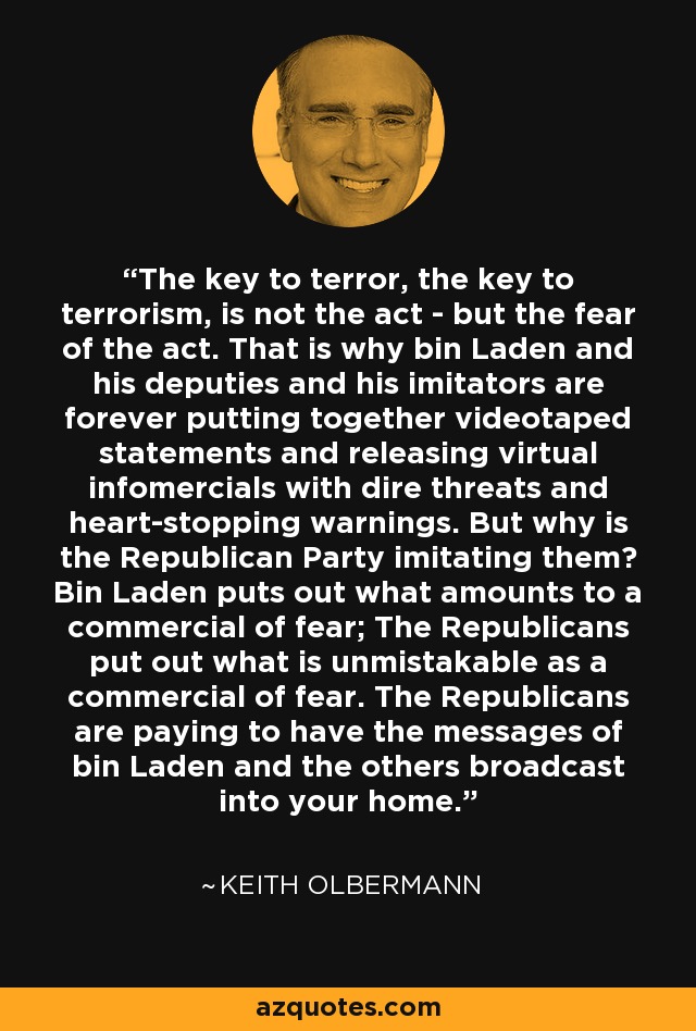 The key to terror, the key to terrorism, is not the act - but the fear of the act. That is why bin Laden and his deputies and his imitators are forever putting together videotaped statements and releasing virtual infomercials with dire threats and heart-stopping warnings. But why is the Republican Party imitating them? Bin Laden puts out what amounts to a commercial of fear; The Republicans put out what is unmistakable as a commercial of fear. The Republicans are paying to have the messages of bin Laden and the others broadcast into your home. - Keith Olbermann
