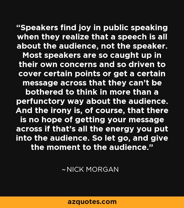 Speakers find joy in public speaking when they realize that a speech is all about the audience, not the speaker. Most speakers are so caught up in their own concerns and so driven to cover certain points or get a certain message across that they can't be bothered to think in more than a perfunctory way about the audience. And the irony is, of course, that there is no hope of getting your message across if that's all the energy you put into the audience. So let go, and give the moment to the audience. - Nick Morgan