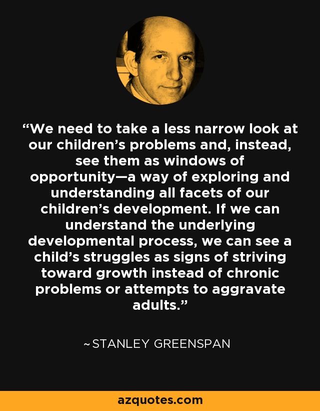 We need to take a less narrow look at our children’s problems and, instead, see them as windows of opportunity—a way of exploring and understanding all facets of our children’s development. If we can understand the underlying developmental process, we can see a child’s struggles as signs of striving toward growth instead of chronic problems or attempts to aggravate adults. - Stanley Greenspan