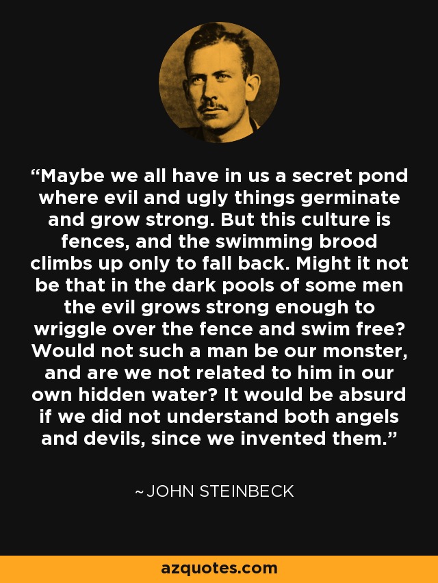 Maybe we all have in us a secret pond where evil and ugly things germinate and grow strong. But this culture is fences, and the swimming brood climbs up only to fall back. Might it not be that in the dark pools of some men the evil grows strong enough to wriggle over the fence and swim free? Would not such a man be our monster, and are we not related to him in our own hidden water? It would be absurd if we did not understand both angels and devils, since we invented them. - John Steinbeck