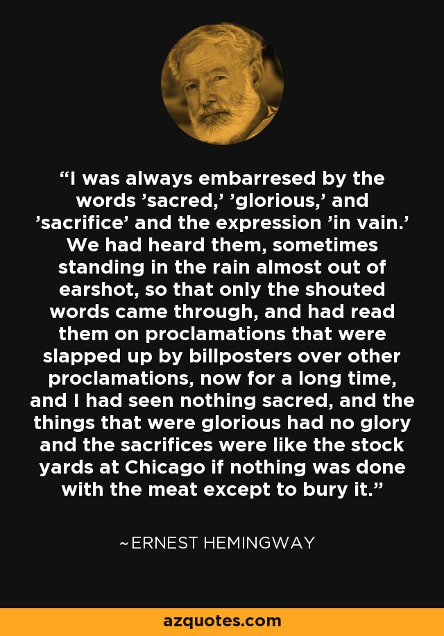 I was always embarresed by the words 'sacred,' 'glorious,' and 'sacrifice' and the expression 'in vain.' We had heard them, sometimes standing in the rain almost out of earshot, so that only the shouted words came through, and had read them on proclamations that were slapped up by billposters over other proclamations, now for a long time, and I had seen nothing sacred, and the things that were glorious had no glory and the sacrifices were like the stock yards at Chicago if nothing was done with the meat except to bury it. - Ernest Hemingway