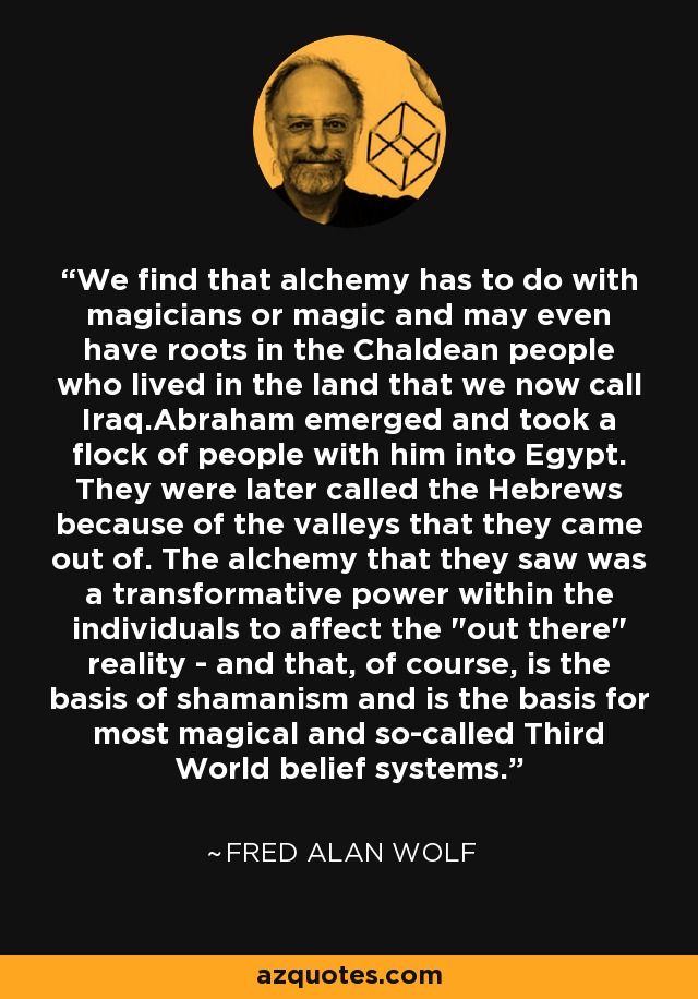 We find that alchemy has to do with magicians or magic and may even have roots in the Chaldean people who lived in the land that we now call Iraq.Abraham emerged and took a flock of people with him into Egypt. They were later called the Hebrews because of the valleys that they came out of. The alchemy that they saw was a transformative power within the individuals to affect the 