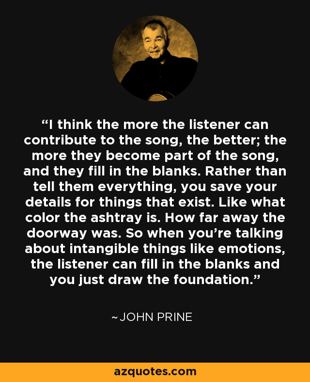 I think the more the listener can contribute to the song, the better; the more they become part of the song, and they fill in the blanks. Rather than tell them everything, you save your details for things that exist. Like what color the ashtray is. How far away the doorway was. So when you're talking about intangible things like emotions, the listener can fill in the blanks and you just draw the foundation. - John Prine