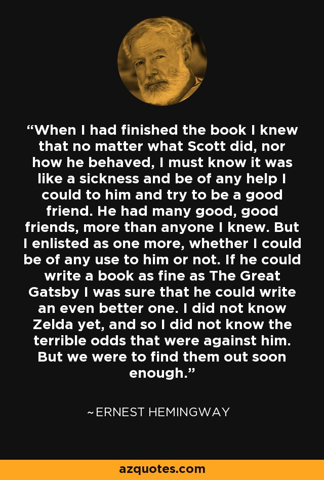 When I had finished the book I knew that no matter what Scott did, nor how he behaved, I must know it was like a sickness and be of any help I could to him and try to be a good friend. He had many good, good friends, more than anyone I knew. But I enlisted as one more, whether I could be of any use to him or not. If he could write a book as fine as The Great Gatsby I was sure that he could write an even better one. I did not know Zelda yet, and so I did not know the terrible odds that were against him. But we were to find them out soon enough. - Ernest Hemingway