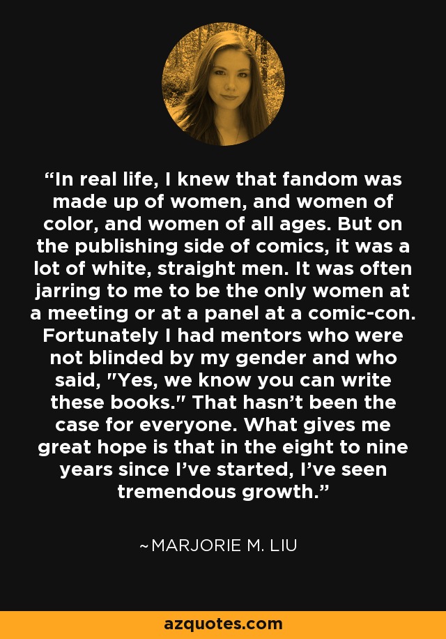 In real life, I knew that fandom was made up of women, and women of color, and women of all ages. But on the publishing side of comics, it was a lot of white, straight men. It was often jarring to me to be the only women at a meeting or at a panel at a comic-con. Fortunately I had mentors who were not blinded by my gender and who said, 