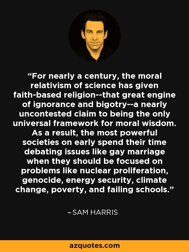 For nearly a century, the moral relativism of science has given faith-based religion--that great engine of ignorance and bigotry--a nearly uncontested claim to being the only universal framework for moral wisdom. As a result, the most powerful societies on early spend their time debating issues like gay marriage when they should be focused on problems like nuclear proliferation, genocide, energy security, climate change, poverty, and failing schools. - Sam Harris