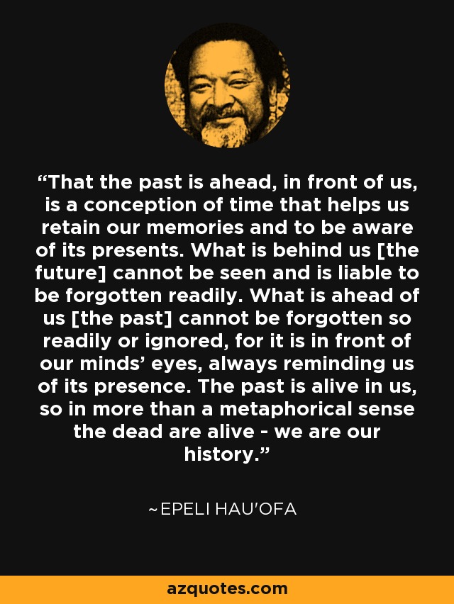 That the past is ahead, in front of us, is a conception of time that helps us retain our memories and to be aware of its presents. What is behind us [the future] cannot be seen and is liable to be forgotten readily. What is ahead of us [the past] cannot be forgotten so readily or ignored, for it is in front of our minds' eyes, always reminding us of its presence. The past is alive in us, so in more than a metaphorical sense the dead are alive - we are our history. - Epeli Hau'ofa