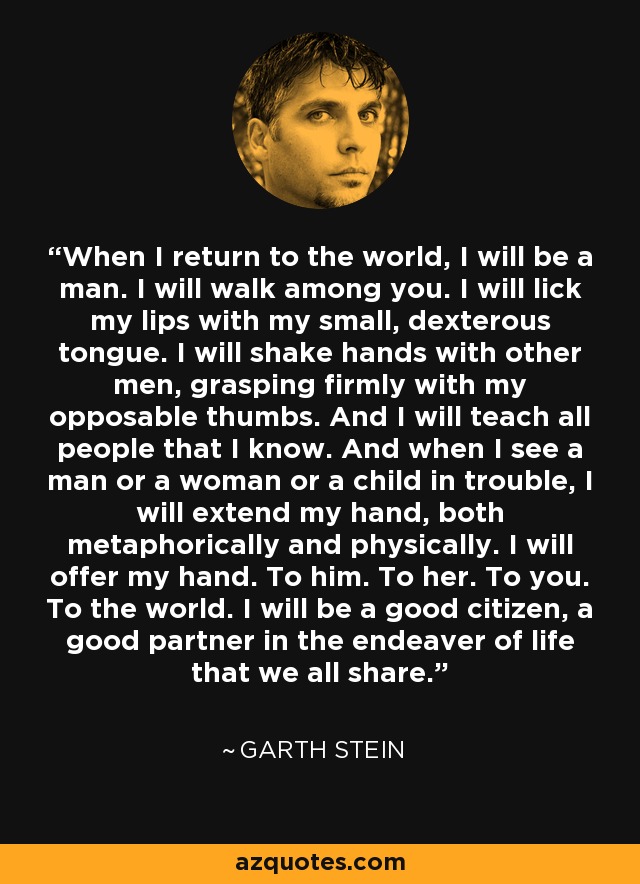 When I return to the world, I will be a man. I will walk among you. I will lick my lips with my small, dexterous tongue. I will shake hands with other men, grasping firmly with my opposable thumbs. And I will teach all people that I know. And when I see a man or a woman or a child in trouble, I will extend my hand, both metaphorically and physically. I will offer my hand. To him. To her. To you. To the world. I will be a good citizen, a good partner in the endeaver of life that we all share. - Garth Stein