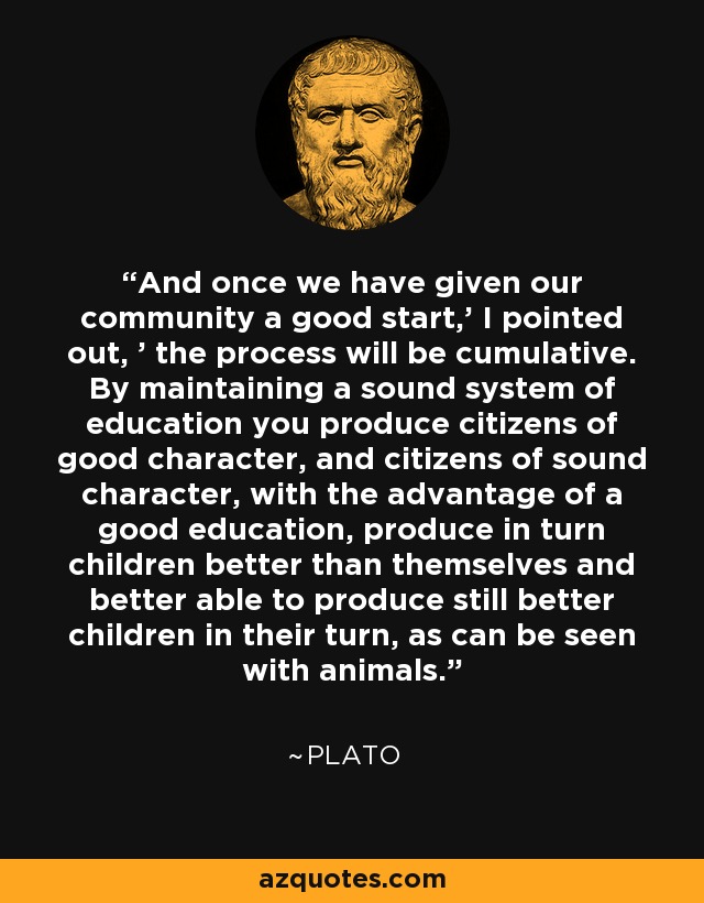 And once we have given our community a good start,' I pointed out, ' the process will be cumulative. By maintaining a sound system of education you produce citizens of good character, and citizens of sound character, with the advantage of a good education, produce in turn children better than themselves and better able to produce still better children in their turn, as can be seen with animals. - Plato