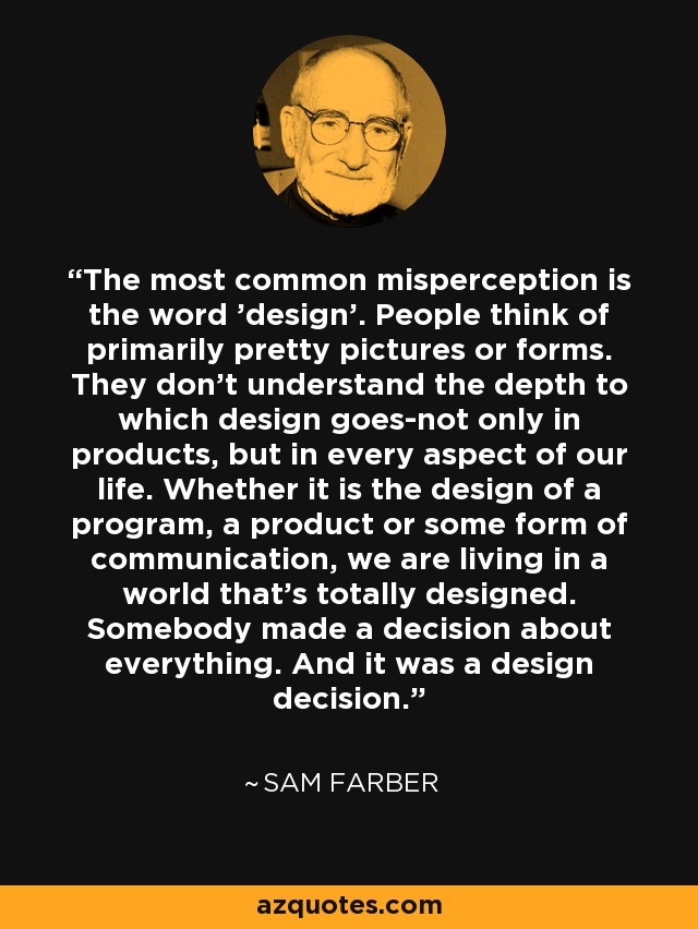 The most common misperception is the word 'design'. People think of primarily pretty pictures or forms. They don't understand the depth to which design goes-not only in products, but in every aspect of our life. Whether it is the design of a program, a product or some form of communication, we are living in a world that's totally designed. Somebody made a decision about everything. And it was a design decision. - Sam Farber