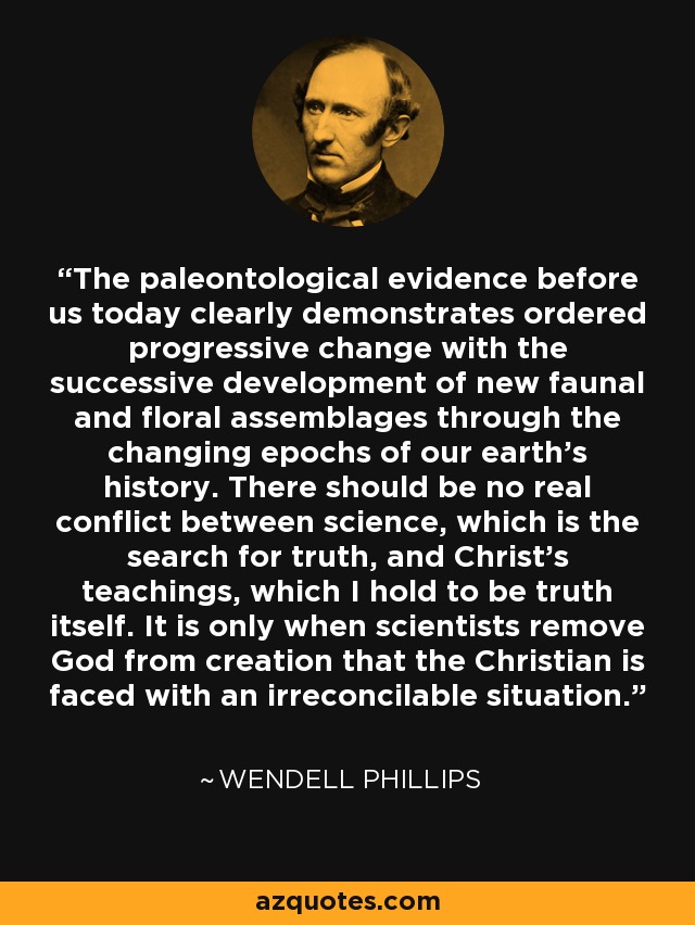 The paleontological evidence before us today clearly demonstrates ordered progressive change with the successive development of new faunal and floral assemblages through the changing epochs of our earth's history. There should be no real conflict between science, which is the search for truth, and Christ's teachings, which I hold to be truth itself. It is only when scientists remove God from creation that the Christian is faced with an irreconcilable situation. - Wendell Phillips