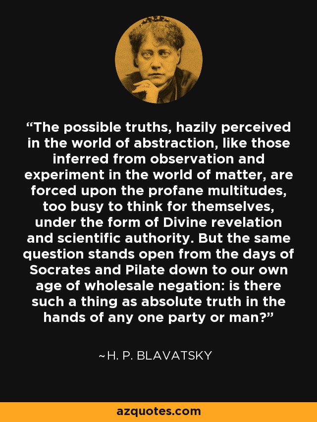 The possible truths, hazily perceived in the world of abstraction, like those inferred from observation and experiment in the world of matter, are forced upon the profane multitudes, too busy to think for themselves, under the form of Divine revelation and scientific authority. But the same question stands open from the days of Socrates and Pilate down to our own age of wholesale negation: is there such a thing as absolute truth in the hands of any one party or man? - H. P. Blavatsky