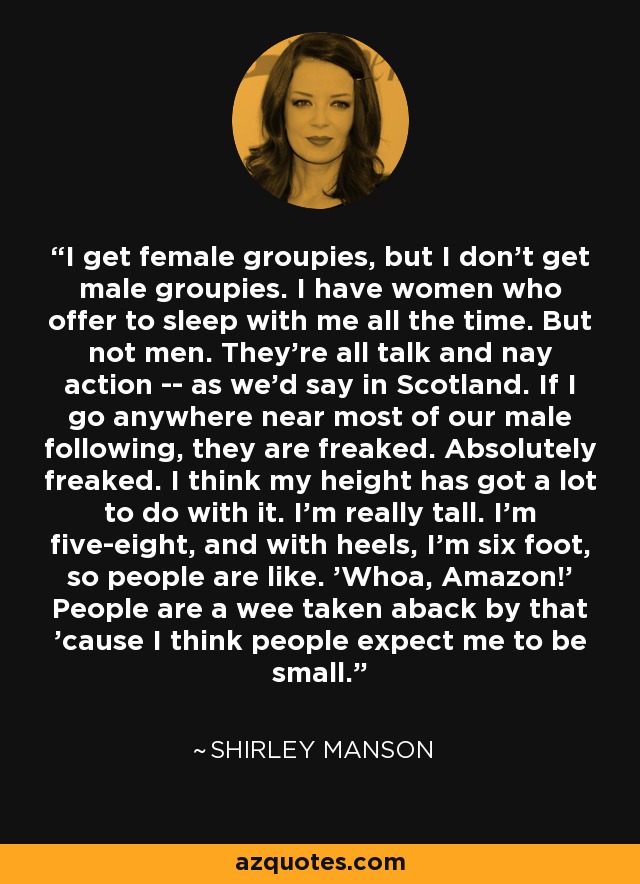 I get female groupies, but I don't get male groupies. I have women who offer to sleep with me all the time. But not men. They're all talk and nay action -- as we'd say in Scotland. If I go anywhere near most of our male following, they are freaked. Absolutely freaked. I think my height has got a lot to do with it. I'm really tall. I'm five-eight, and with heels, I'm six foot, so people are like. 'Whoa, Amazon!' People are a wee taken aback by that 'cause I think people expect me to be small. - Shirley Manson