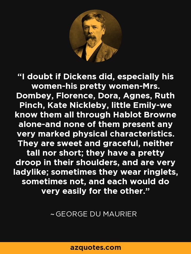 I doubt if Dickens did, especially his women-his pretty women-Mrs. Dombey, Florence, Dora, Agnes, Ruth Pinch, Kate Nickleby, little Emily-we know them all through Hablot Browne alone-and none of them present any very marked physical characteristics. They are sweet and graceful, neither tall nor short; they have a pretty droop in their shoulders, and are very ladylike; sometimes they wear ringlets, sometimes not, and each would do very easily for the other. - George du Maurier