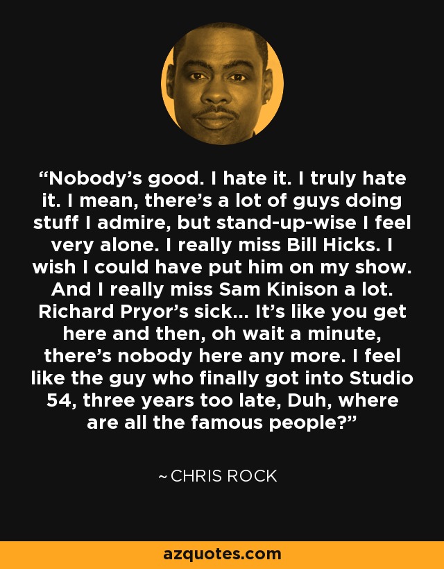 Nobody's good. I hate it. I truly hate it. I mean, there's a lot of guys doing stuff I admire, but stand-up-wise I feel very alone. I really miss Bill Hicks. I wish I could have put him on my show. And I really miss Sam Kinison a lot. Richard Pryor's sick... It's like you get here and then, oh wait a minute, there's nobody here any more. I feel like the guy who finally got into Studio 54, three years too late, Duh, where are all the famous people? - Chris Rock