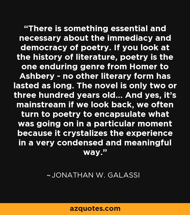 There is something essential and necessary about the immediacy and democracy of poetry. If you look at the history of literature, poetry is the one enduring genre from Homer to Ashbery - no other literary form has lasted as long. The novel is only two or three hundred years old... And yes, it's mainstream if we look back, we often turn to poetry to encapsulate what was going on in a particular moment because it crystalizes the experience in a very condensed and meaningful way. - Jonathan W. Galassi