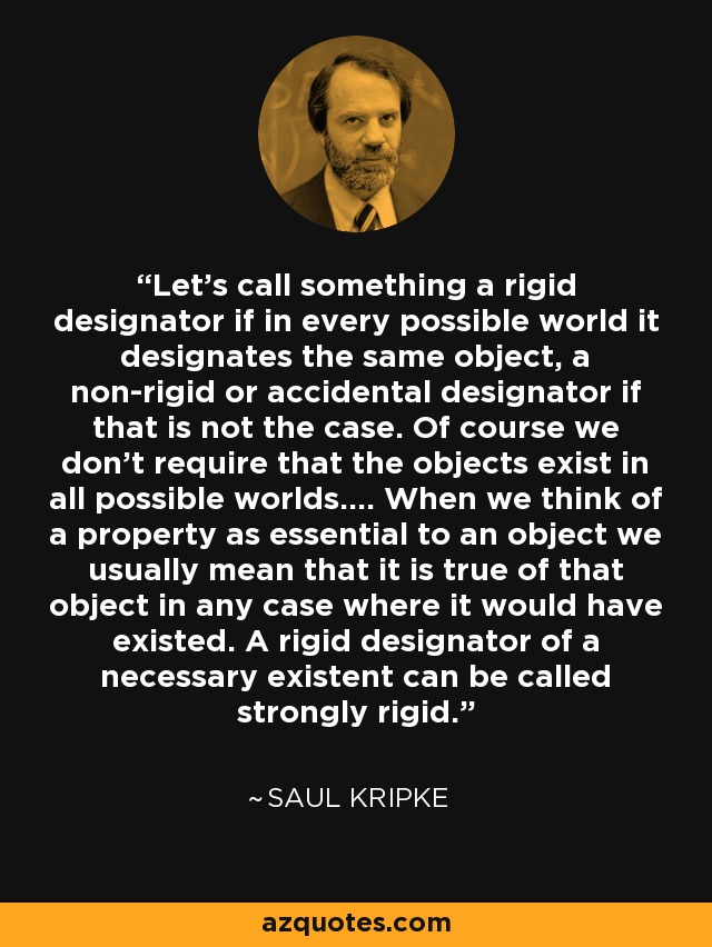 Let's call something a rigid designator if in every possible world it designates the same object, a non-rigid or accidental designator if that is not the case. Of course we don't require that the objects exist in all possible worlds.... When we think of a property as essential to an object we usually mean that it is true of that object in any case where it would have existed. A rigid designator of a necessary existent can be called strongly rigid. - Saul Kripke