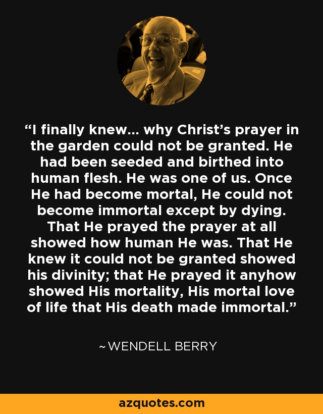 I finally knew... why Christ's prayer in the garden could not be granted. He had been seeded and birthed into human flesh. He was one of us. Once He had become mortal, He could not become immortal except by dying. That He prayed the prayer at all showed how human He was. That He knew it could not be granted showed his divinity; that He prayed it anyhow showed His mortality, His mortal love of life that His death made immortal. - Wendell Berry