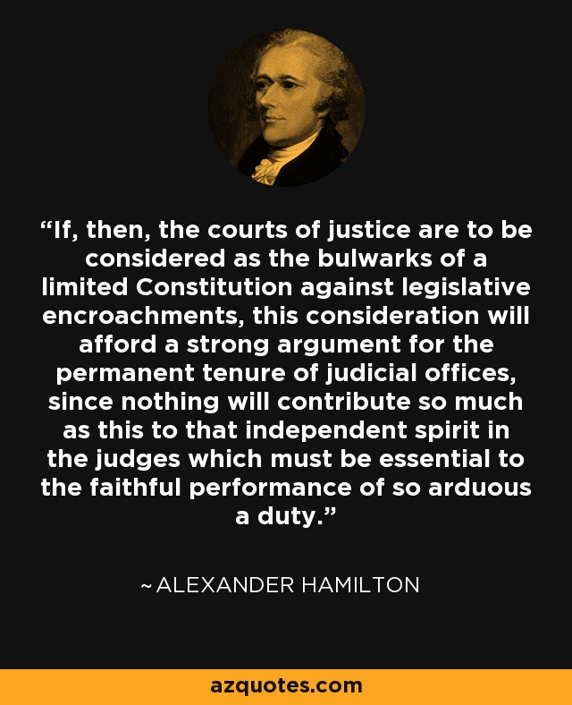 If, then, the courts of justice are to be considered as the bulwarks of a limited Constitution against legislative encroachments, this consideration will afford a strong argument for the permanent tenure of judicial offices, since nothing will contribute so much as this to that independent spirit in the judges which must be essential to the faithful performance of so arduous a duty. - Alexander Hamilton