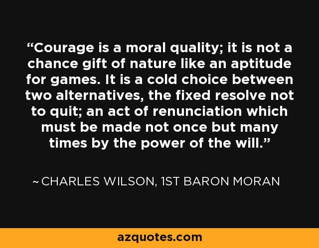 Courage is a moral quality; it is not a chance gift of nature like an aptitude for games. It is a cold choice between two alternatives, the fixed resolve not to quit; an act of renunciation which must be made not once but many times by the power of the will. - Charles Wilson, 1st Baron Moran