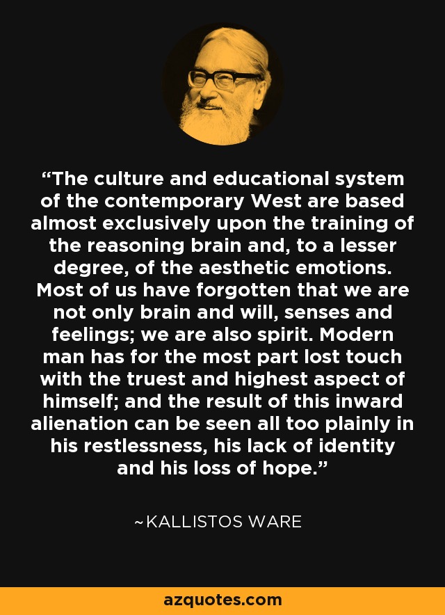 The culture and educational system of the contemporary West are based almost exclusively upon the training of the reasoning brain and, to a lesser degree, of the aesthetic emotions. Most of us have forgotten that we are not only brain and will, senses and feelings; we are also spirit. Modern man has for the most part lost touch with the truest and highest aspect of himself; and the result of this inward alienation can be seen all too plainly in his restlessness, his lack of identity and his loss of hope. - Kallistos Ware