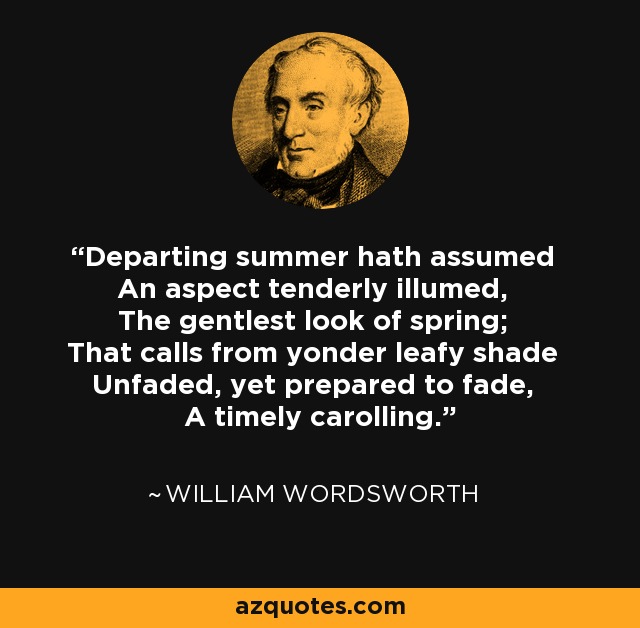 Departing summer hath assumed An aspect tenderly illumed, The gentlest look of spring; That calls from yonder leafy shade Unfaded, yet prepared to fade, A timely carolling. - William Wordsworth