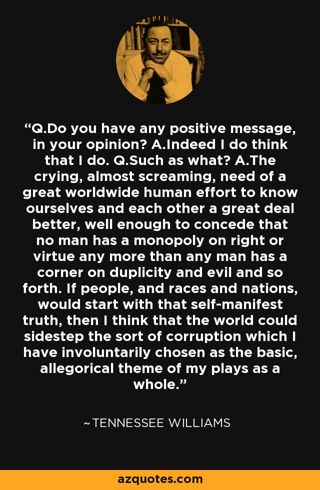 Q.Do you have any positive message, in your opinion? A.Indeed I do think that I do. Q.Such as what? A.The crying, almost screaming, need of a great worldwide human effort to know ourselves and each other a great deal better, well enough to concede that no man has a monopoly on right or virtue any more than any man has a corner on duplicity and evil and so forth. If people, and races and nations, would start with that self-manifest truth, then I think that the world could sidestep the sort of corruption which I have involuntarily chosen as the basic, allegorical theme of my plays as a whole. - Tennessee Williams