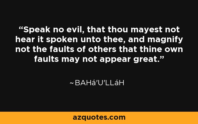 Speak no evil, that thou mayest not hear it spoken unto thee, and magnify not the faults of others that thine own faults may not appear great. - Bahá'u'lláh