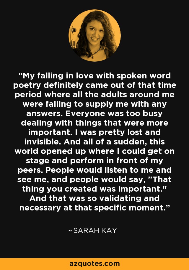 My falling in love with spoken word poetry definitely came out of that time period where all the adults around me were failing to supply me with any answers. Everyone was too busy dealing with things that were more important. I was pretty lost and invisible. And all of a sudden, this world opened up where I could get on stage and perform in front of my peers. People would listen to me and see me, and people would say, 