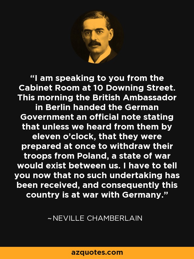 I am speaking to you from the Cabinet Room at 10 Downing Street. This morning the British Ambassador in Berlin handed the German Government an official note stating that unless we heard from them by eleven o'clock, that they were prepared at once to withdraw their troops from Poland, a state of war would exist between us. I have to tell you now that no such undertaking has been received, and consequently this country is at war with Germany. - Neville Chamberlain