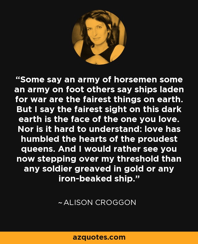 Some say an army of horsemen some an army on foot others say ships laden for war are the fairest things on earth. But I say the fairest sight on this dark earth is the face of the one you love. Nor is it hard to understand: love has humbled the hearts of the proudest queens. And I would rather see you now stepping over my threshold than any soldier greaved in gold or any iron-beaked ship. - Alison Croggon