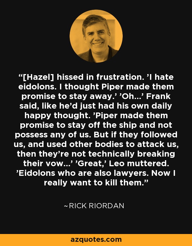 [Hazel] hissed in frustration. 'I hate eidolons. I thought Piper made them promise to stay away.' 'Oh...' Frank said, like he'd just had his own daily happy thought. 'Piper made them promise to stay off the ship and not possess any of us. But if they followed us, and used other bodies to attack us, then they're not technically breaking their vow...' 'Great,' Leo muttered. 'Eidolons who are also lawyers. Now I really want to kill them. - Rick Riordan