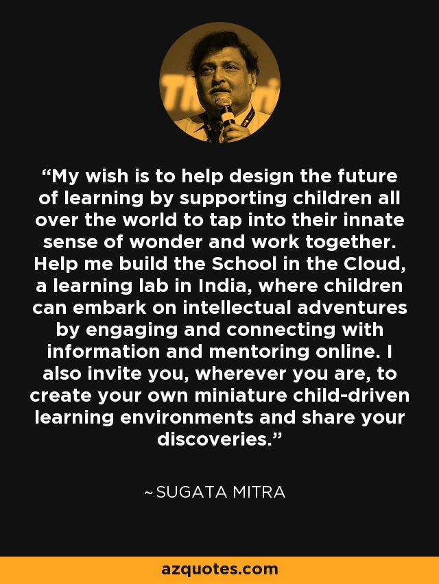 My wish is to help design the future of learning by supporting children all over the world to tap into their innate sense of wonder and work together. Help me build the School in the Cloud, a learning lab in India, where children can embark on intellectual adventures by engaging and connecting with information and mentoring online. I also invite you, wherever you are, to create your own miniature child-driven learning environments and share your discoveries. - Sugata Mitra