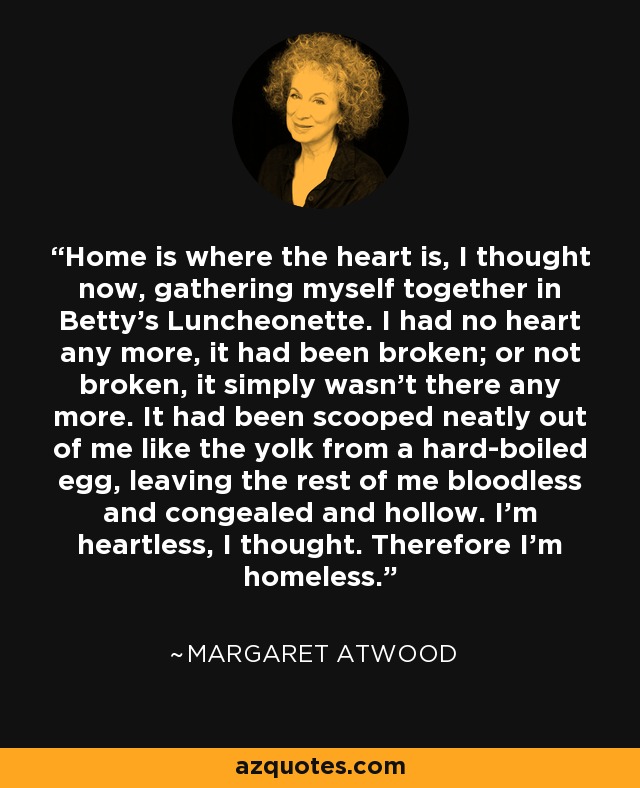 Home is where the heart is, I thought now, gathering myself together in Betty's Luncheonette. I had no heart any more, it had been broken; or not broken, it simply wasn't there any more. It had been scooped neatly out of me like the yolk from a hard-boiled egg, leaving the rest of me bloodless and congealed and hollow. I'm heartless, I thought. Therefore I'm homeless. - Margaret Atwood