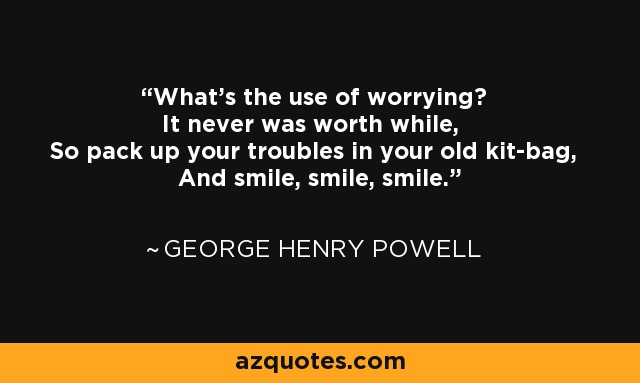 What's the use of worrying? It never was worth while, So pack up your troubles in your old kit-bag, And smile, smile, smile. - George Henry Powell