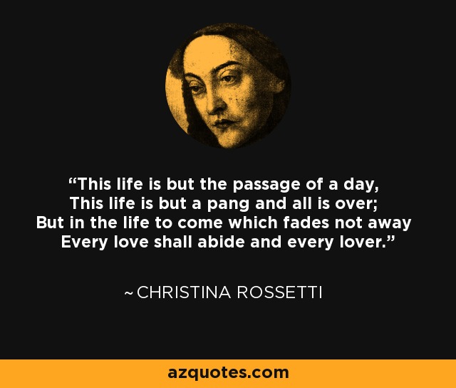 This life is but the passage of a day, This life is but a pang and all is over; But in the life to come which fades not away Every love shall abide and every lover. - Christina Rossetti