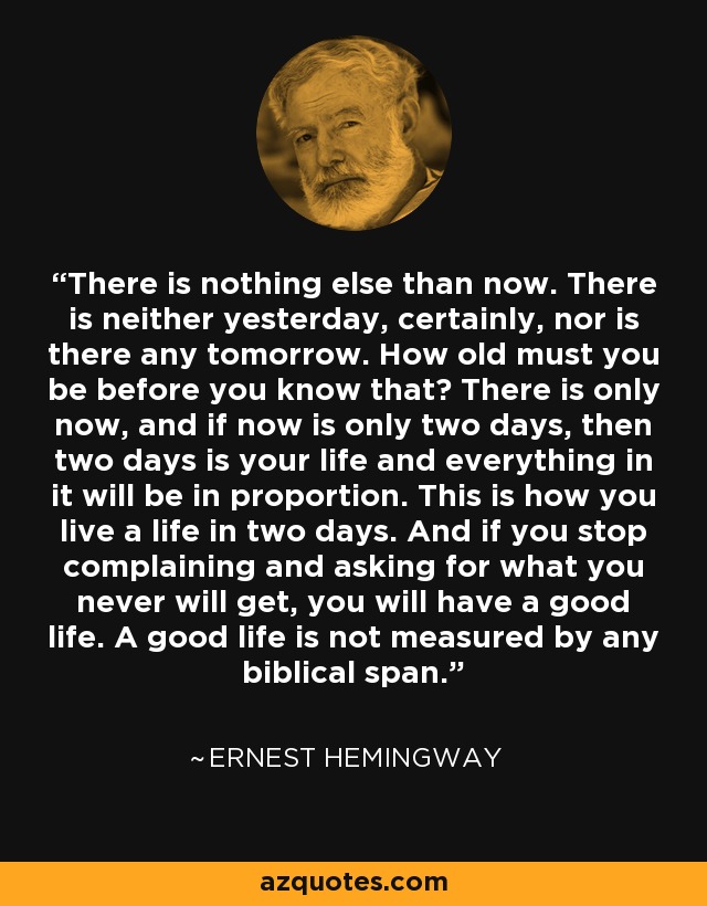 There is nothing else than now. There is neither yesterday, certainly, nor is there any tomorrow. How old must you be before you know that? There is only now, and if now is only two days, then two days is your life and everything in it will be in proportion. This is how you live a life in two days. And if you stop complaining and asking for what you never will get, you will have a good life. A good life is not measured by any biblical span. - Ernest Hemingway