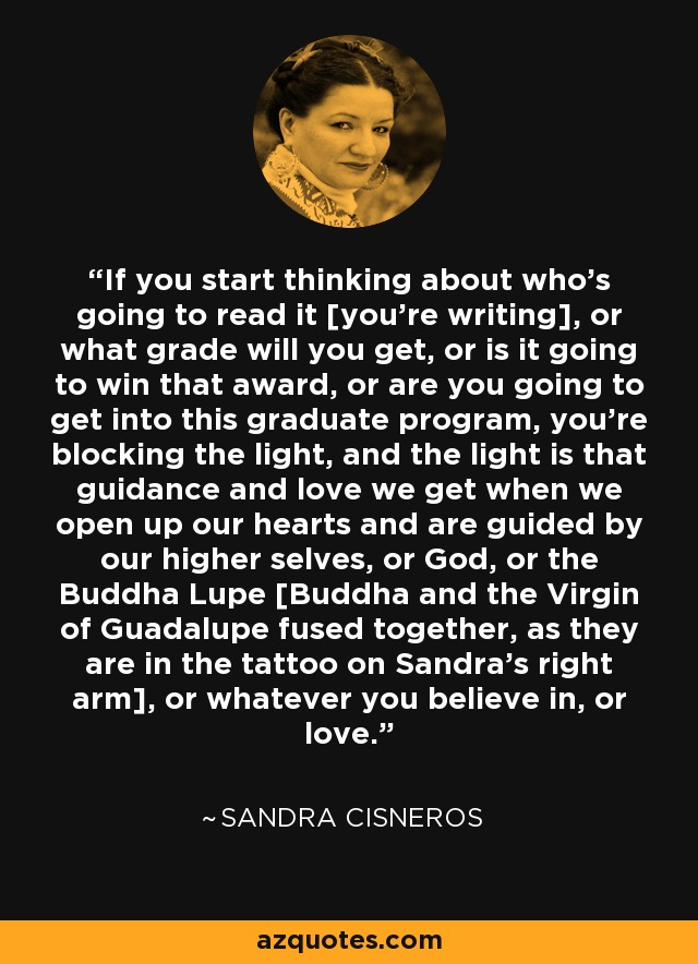 If you start thinking about who's going to read it [you're writing], or what grade will you get, or is it going to win that award, or are you going to get into this graduate program, you're blocking the light, and the light is that guidance and love we get when we open up our hearts and are guided by our higher selves, or God, or the Buddha Lupe [Buddha and the Virgin of Guadalupe fused together, as they are in the tattoo on Sandra's right arm], or whatever you believe in, or love. - Sandra Cisneros