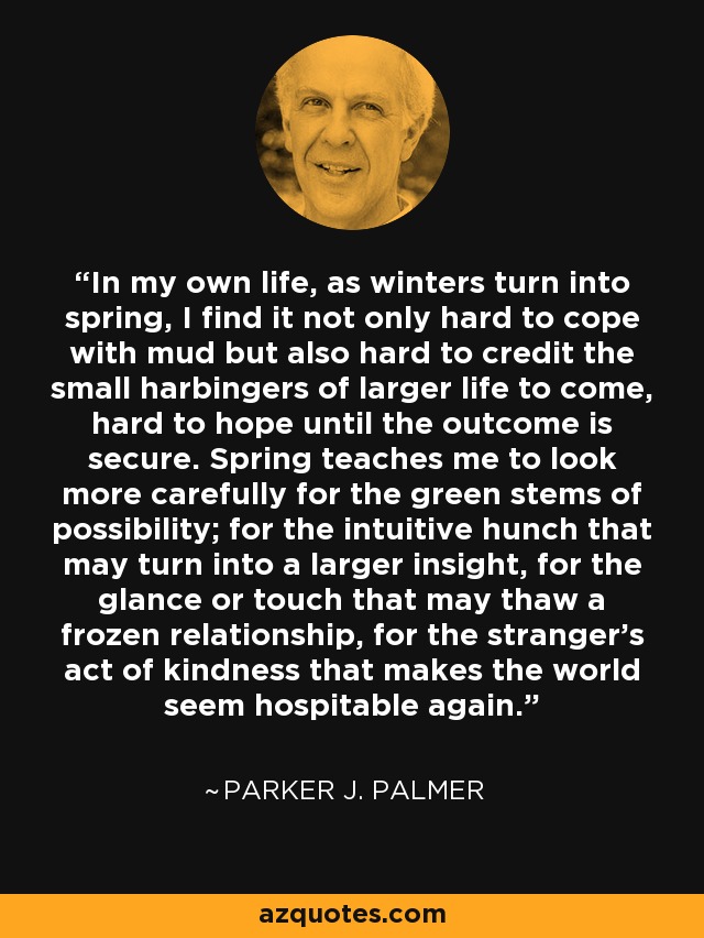 In my own life, as winters turn into spring, I find it not only hard to cope with mud but also hard to credit the small harbingers of larger life to come, hard to hope until the outcome is secure. Spring teaches me to look more carefully for the green stems of possibility; for the intuitive hunch that may turn into a larger insight, for the glance or touch that may thaw a frozen relationship, for the stranger's act of kindness that makes the world seem hospitable again. - Parker J. Palmer