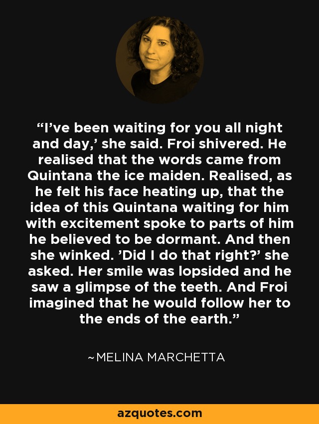 I've been waiting for you all night and day,' she said. Froi shivered. He realised that the words came from Quintana the ice maiden. Realised, as he felt his face heating up, that the idea of this Quintana waiting for him with excitement spoke to parts of him he believed to be dormant. And then she winked. 'Did I do that right?' she asked. Her smile was lopsided and he saw a glimpse of the teeth. And Froi imagined that he would follow her to the ends of the earth. - Melina Marchetta