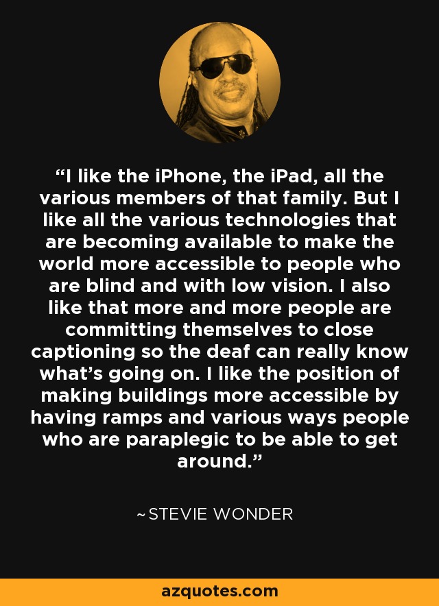 I like the iPhone, the iPad, all the various members of that family. But I like all the various technologies that are becoming available to make the world more accessible to people who are blind and with low vision. I also like that more and more people are committing themselves to close captioning so the deaf can really know what's going on. I like the position of making buildings more accessible by having ramps and various ways people who are paraplegic to be able to get around. - Stevie Wonder