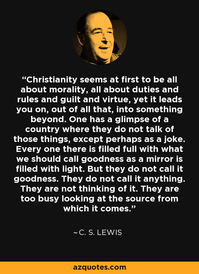 Christianity seems at first to be all about morality, all about duties and rules and guilt and virtue, yet it leads you on, out of all that, into something beyond. One has a glimpse of a country where they do not talk of those things, except perhaps as a joke. Every one there is filled full with what we should call goodness as a mirror is filled with light. But they do not call it goodness. They do not call it anything. They are not thinking of it. They are too busy looking at the source from which it comes. - C. S. Lewis