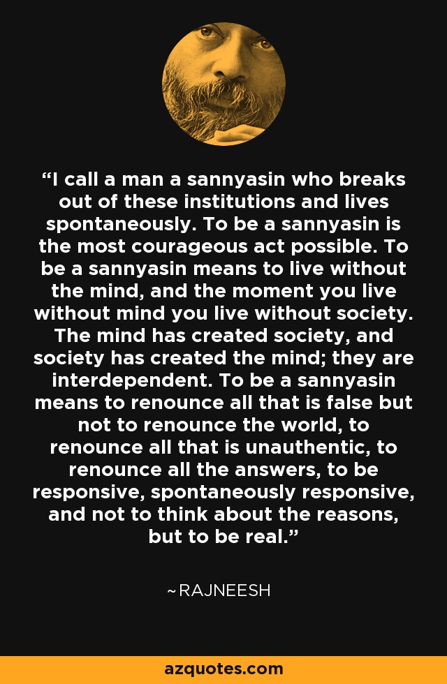 I call a man a sannyasin who breaks out of these institutions and lives spontaneously. To be a sannyasin is the most courageous act possible. To be a sannyasin means to live without the mind, and the moment you live without mind you live without society. The mind has created society, and society has created the mind; they are interdependent. To be a sannyasin means to renounce all that is false but not to renounce the world, to renounce all that is unauthentic, to renounce all the answers, to be responsive, spontaneously responsive, and not to think about the reasons, but to be real. - Rajneesh