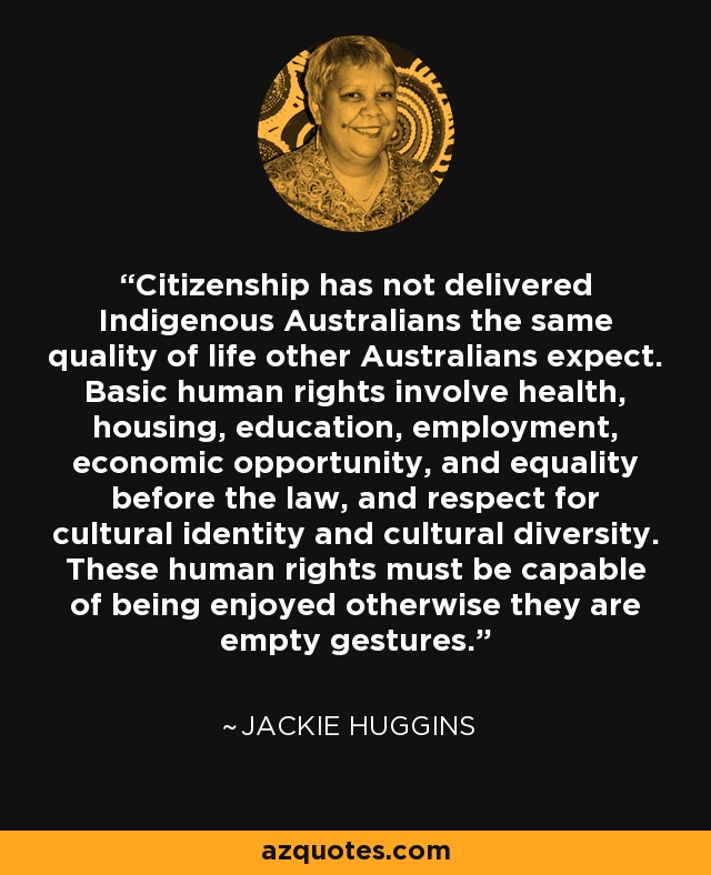 Citizenship has not delivered Indigenous Australians the same quality of life other Australians expect. Basic human rights involve health, housing, education, employment, economic opportunity, and equality before the law, and respect for cultural identity and cultural diversity. These human rights must be capable of being enjoyed otherwise they are empty gestures. - Jackie Huggins