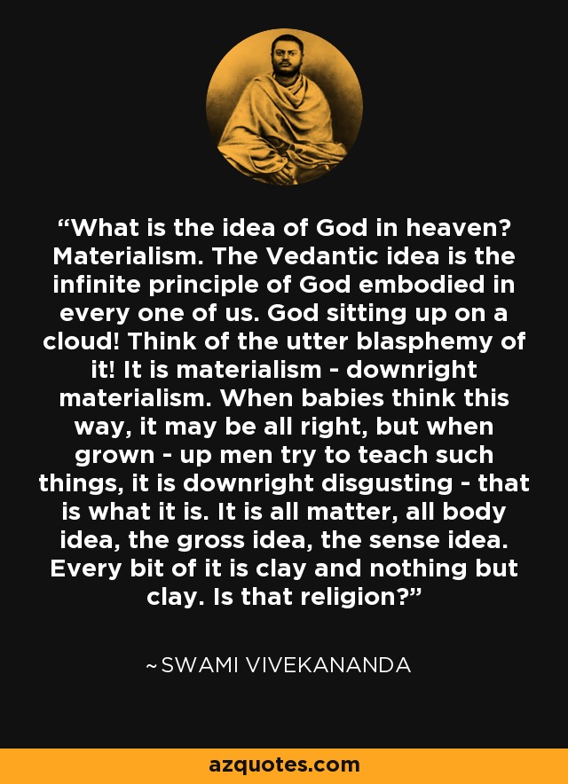 What is the idea of God in heaven? Materialism. The Vedantic idea is the infinite principle of God embodied in every one of us. God sitting up on a cloud! Think of the utter blasphemy of it! It is materialism - downright materialism. When babies think this way, it may be all right, but when grown - up men try to teach such things, it is downright disgusting - that is what it is. It is all matter, all body idea, the gross idea, the sense idea. Every bit of it is clay and nothing but clay. Is that religion? - Swami Vivekananda