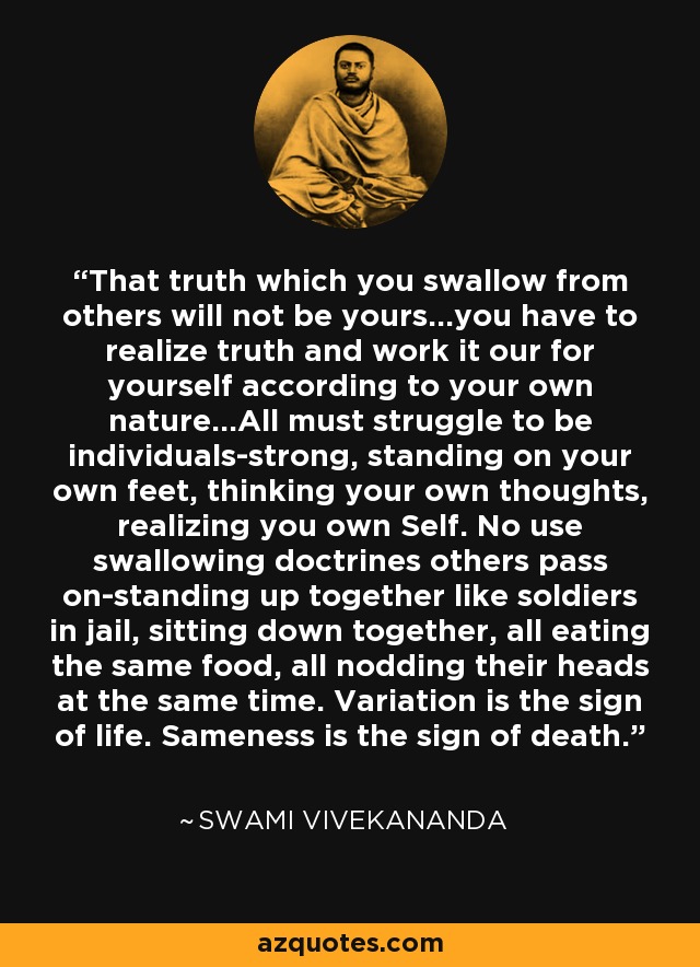 That truth which you swallow from others will not be yours...you have to realize truth and work it our for yourself according to your own nature...All must struggle to be individuals-strong, standing on your own feet, thinking your own thoughts, realizing you own Self. No use swallowing doctrines others pass on-standing up together like soldiers in jail, sitting down together, all eating the same food, all nodding their heads at the same time. Variation is the sign of life. Sameness is the sign of death. - Swami Vivekananda